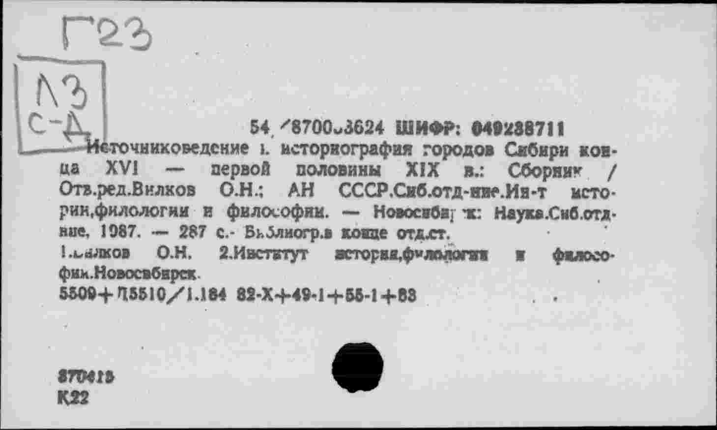 ﻿54/8700^3624 ШИФР; 049288711
-Источниковедение i. историография городов Сибири конца XVI — первой половины XIX в.: Сборни* / Отв.ред.Вилков О.Н.; АН СССР.Сиб.отд-ние.Ив-т историк,филологии и философии. — Новое вби/ тс: Наука.Сиб.отд-вие, 1987. — 287 с.- Бкблиогр.в конце отдхт.
і.ьнлков О.Н. 2.Ивстктут всторвя,ф«лологиж и философии.Новосибирск
5509+45510/1.184 82-Х+49-1+55-1 +88
8ЛМГ»